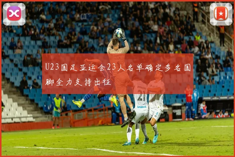 U23国足亚运会23人名单确定多名国脚全力支持出征